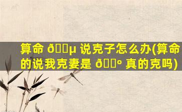 算命 🐵 说克子怎么办(算命的说我克妻是 🌺 真的克吗)